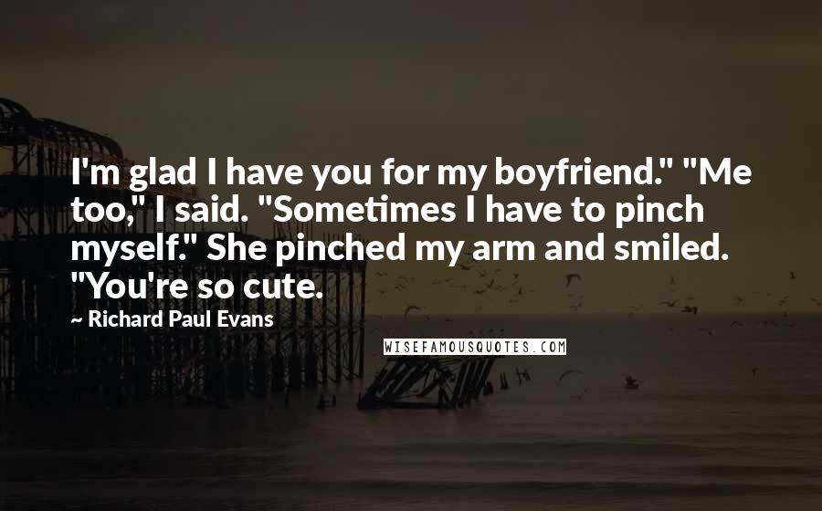 Richard Paul Evans Quotes: I'm glad I have you for my boyfriend." "Me too," I said. "Sometimes I have to pinch myself." She pinched my arm and smiled. "You're so cute.