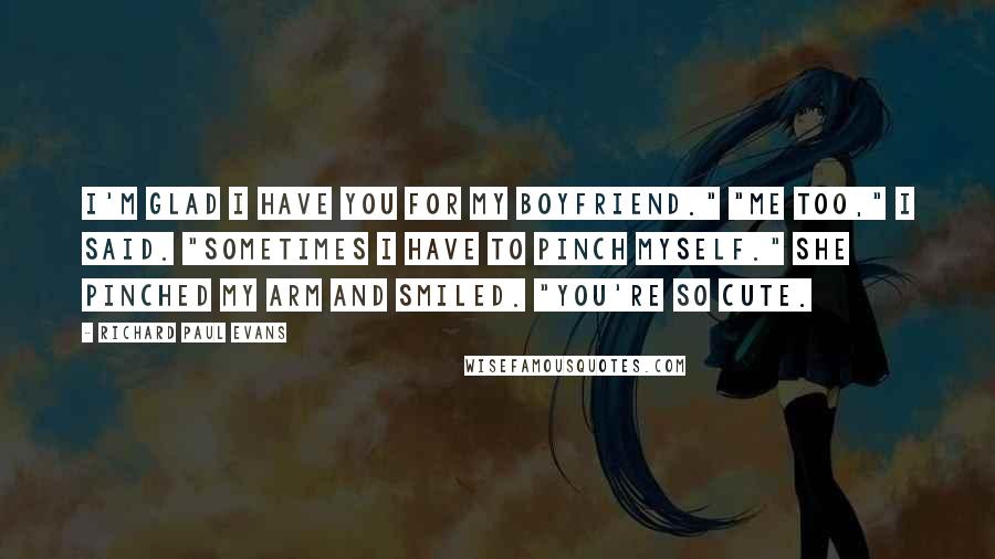 Richard Paul Evans Quotes: I'm glad I have you for my boyfriend." "Me too," I said. "Sometimes I have to pinch myself." She pinched my arm and smiled. "You're so cute.