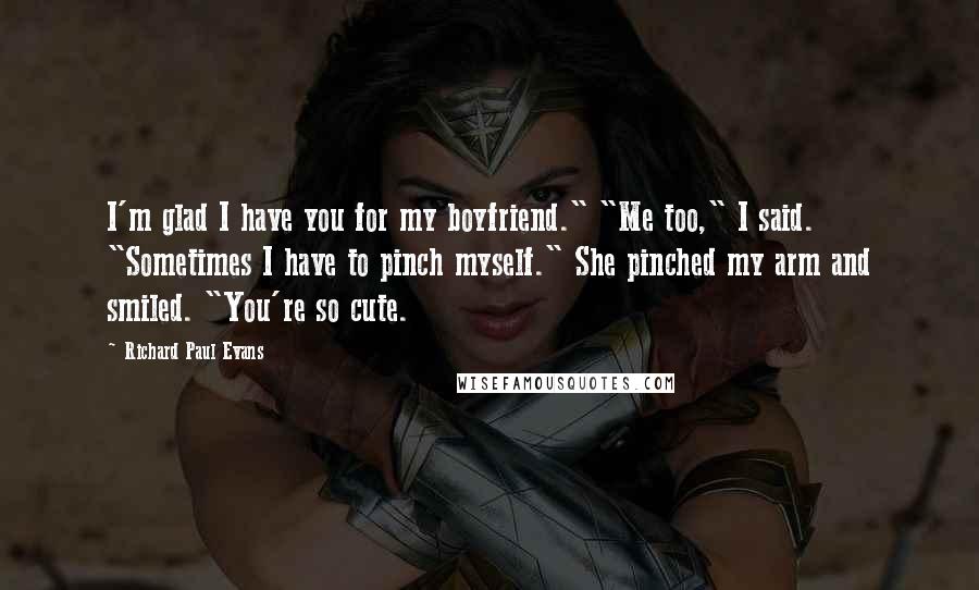 Richard Paul Evans Quotes: I'm glad I have you for my boyfriend." "Me too," I said. "Sometimes I have to pinch myself." She pinched my arm and smiled. "You're so cute.