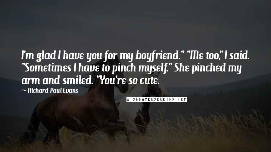 Richard Paul Evans Quotes: I'm glad I have you for my boyfriend." "Me too," I said. "Sometimes I have to pinch myself." She pinched my arm and smiled. "You're so cute.