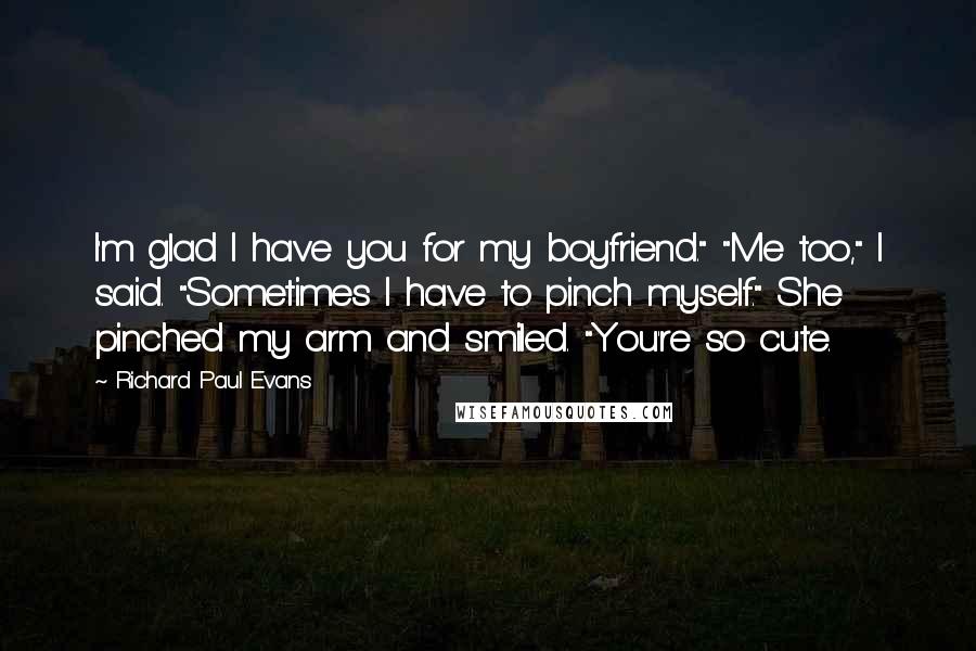 Richard Paul Evans Quotes: I'm glad I have you for my boyfriend." "Me too," I said. "Sometimes I have to pinch myself." She pinched my arm and smiled. "You're so cute.