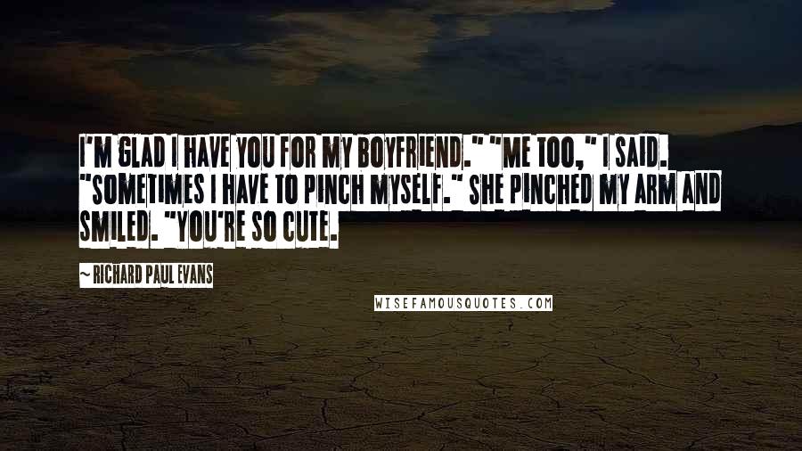 Richard Paul Evans Quotes: I'm glad I have you for my boyfriend." "Me too," I said. "Sometimes I have to pinch myself." She pinched my arm and smiled. "You're so cute.