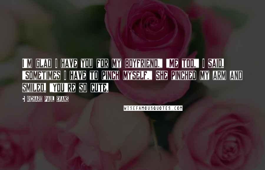 Richard Paul Evans Quotes: I'm glad I have you for my boyfriend." "Me too," I said. "Sometimes I have to pinch myself." She pinched my arm and smiled. "You're so cute.