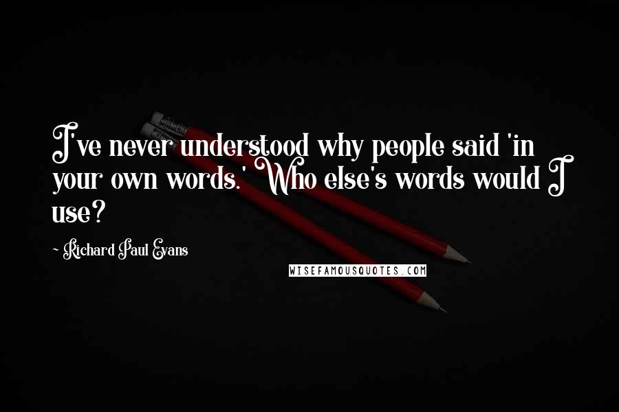 Richard Paul Evans Quotes: I've never understood why people said 'in your own words.' Who else's words would I use?