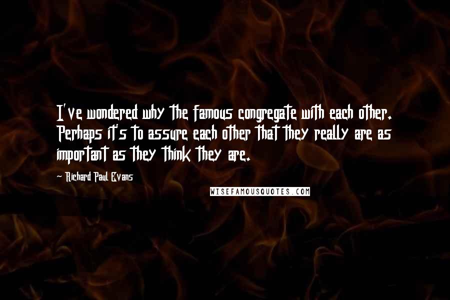 Richard Paul Evans Quotes: I've wondered why the famous congregate with each other. Perhaps it's to assure each other that they really are as important as they think they are.