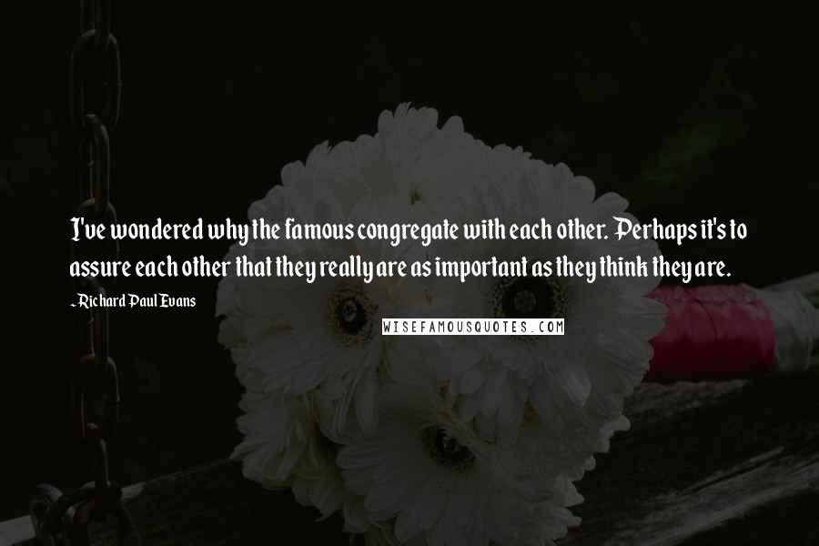 Richard Paul Evans Quotes: I've wondered why the famous congregate with each other. Perhaps it's to assure each other that they really are as important as they think they are.
