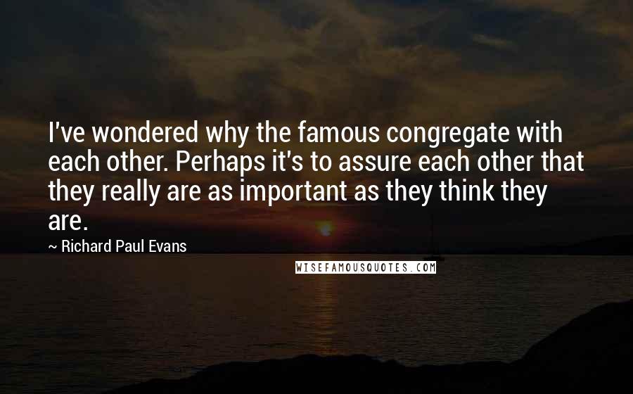 Richard Paul Evans Quotes: I've wondered why the famous congregate with each other. Perhaps it's to assure each other that they really are as important as they think they are.