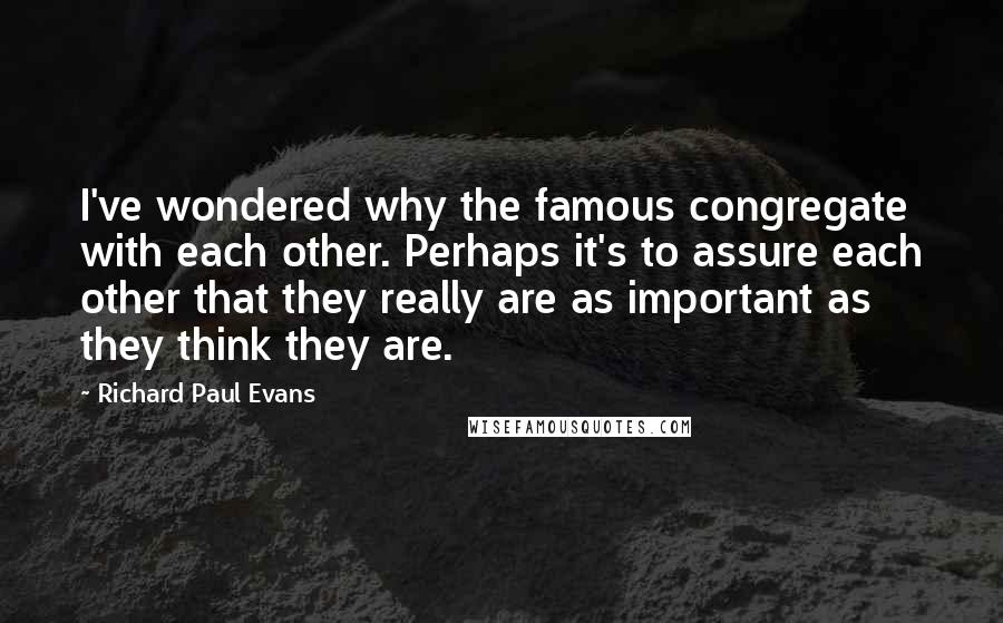 Richard Paul Evans Quotes: I've wondered why the famous congregate with each other. Perhaps it's to assure each other that they really are as important as they think they are.