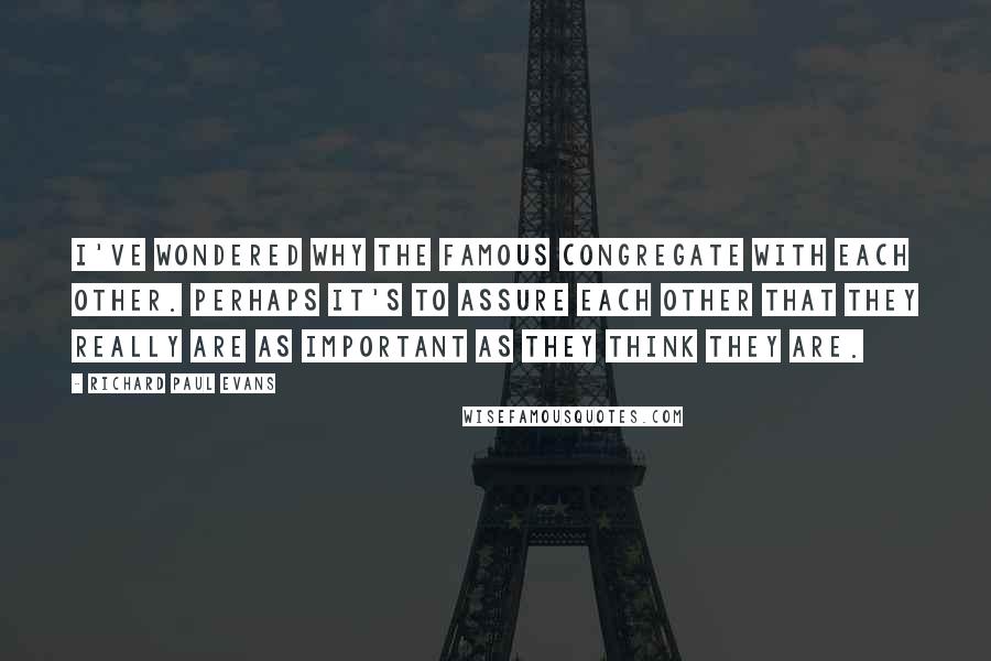 Richard Paul Evans Quotes: I've wondered why the famous congregate with each other. Perhaps it's to assure each other that they really are as important as they think they are.