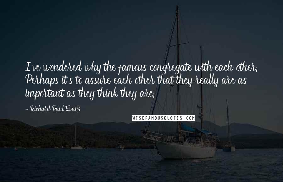 Richard Paul Evans Quotes: I've wondered why the famous congregate with each other. Perhaps it's to assure each other that they really are as important as they think they are.