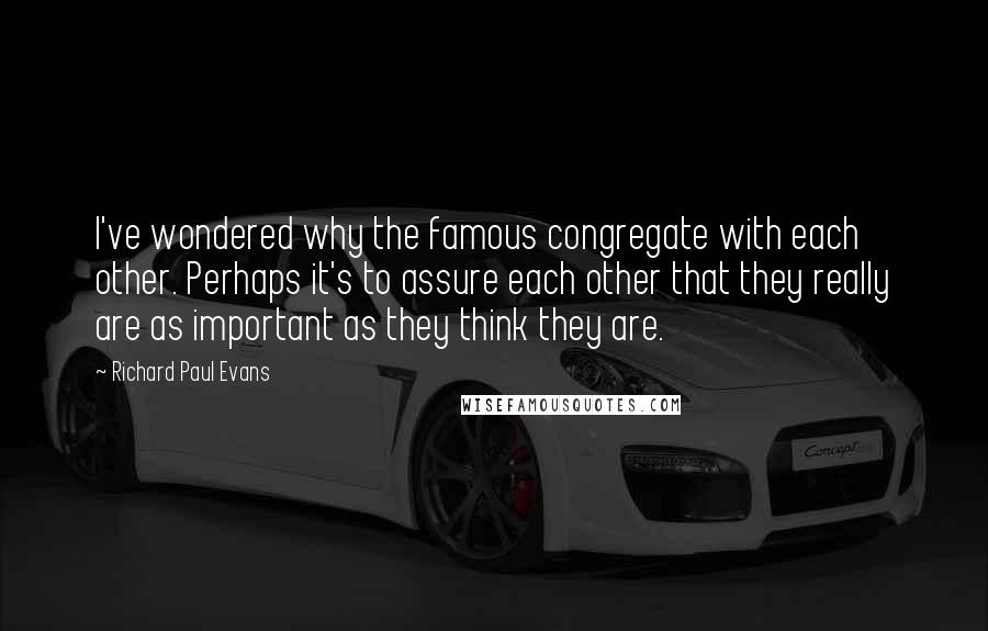 Richard Paul Evans Quotes: I've wondered why the famous congregate with each other. Perhaps it's to assure each other that they really are as important as they think they are.