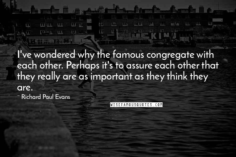 Richard Paul Evans Quotes: I've wondered why the famous congregate with each other. Perhaps it's to assure each other that they really are as important as they think they are.