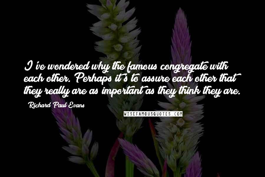 Richard Paul Evans Quotes: I've wondered why the famous congregate with each other. Perhaps it's to assure each other that they really are as important as they think they are.