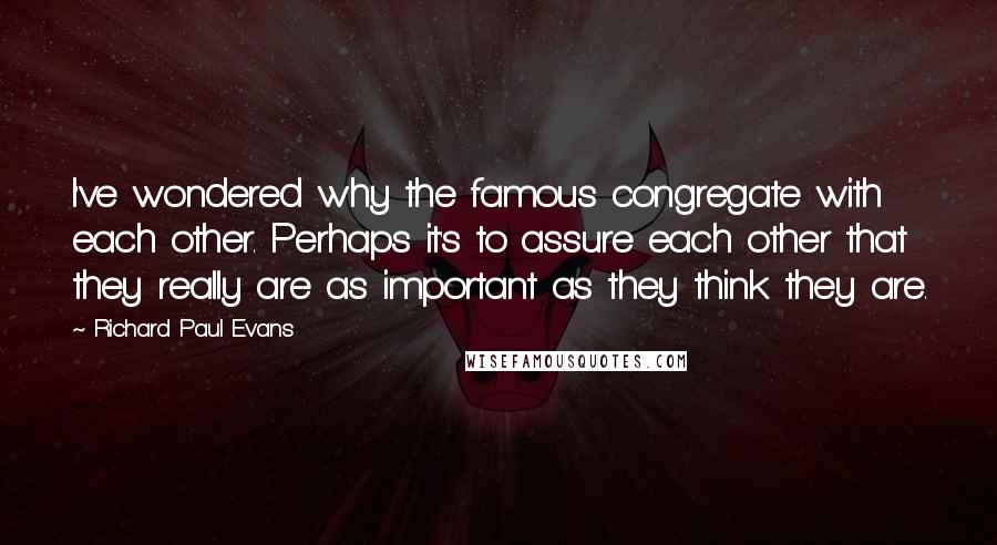 Richard Paul Evans Quotes: I've wondered why the famous congregate with each other. Perhaps it's to assure each other that they really are as important as they think they are.