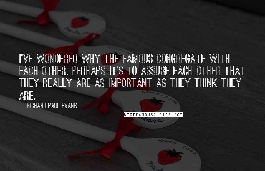 Richard Paul Evans Quotes: I've wondered why the famous congregate with each other. Perhaps it's to assure each other that they really are as important as they think they are.