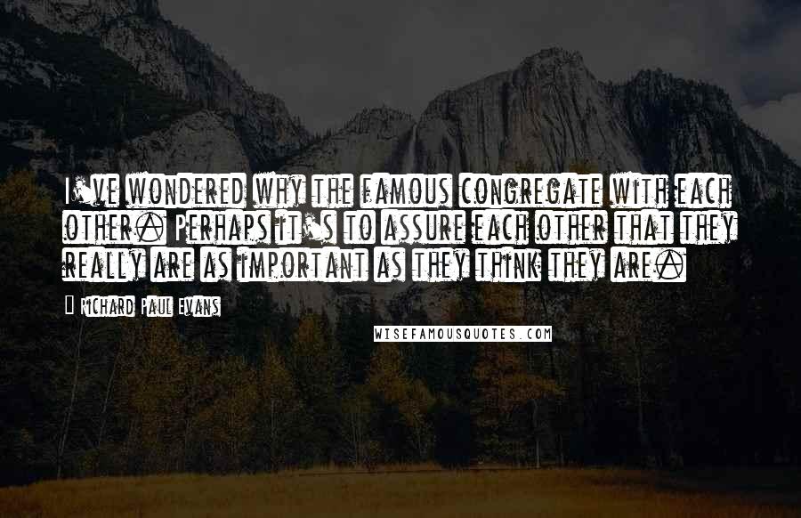 Richard Paul Evans Quotes: I've wondered why the famous congregate with each other. Perhaps it's to assure each other that they really are as important as they think they are.