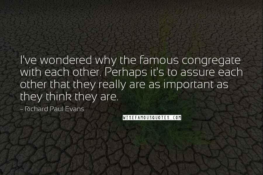 Richard Paul Evans Quotes: I've wondered why the famous congregate with each other. Perhaps it's to assure each other that they really are as important as they think they are.