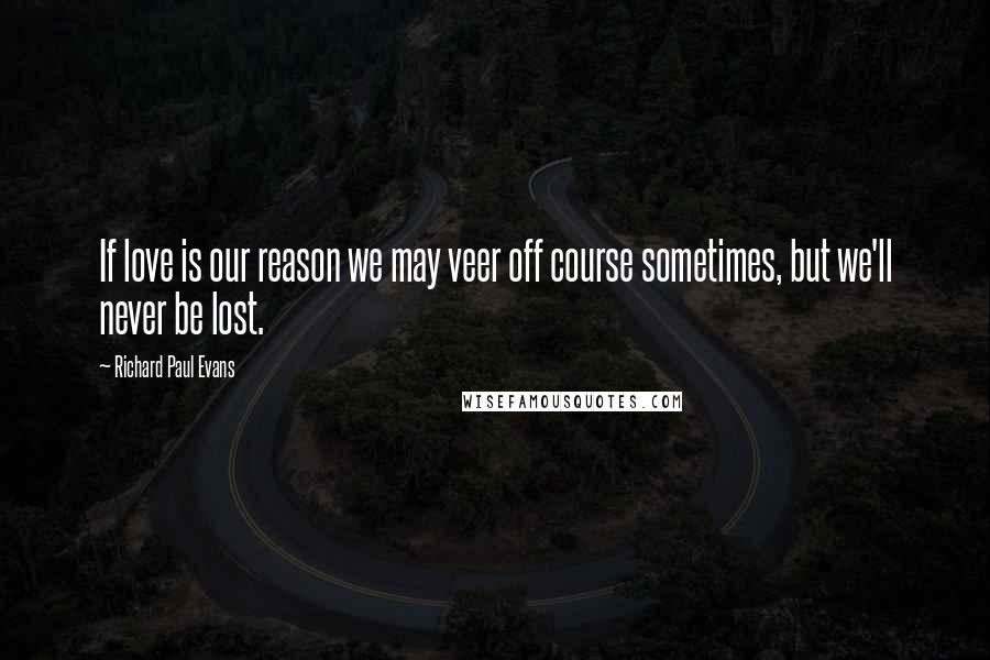 Richard Paul Evans Quotes: If love is our reason we may veer off course sometimes, but we'll never be lost.