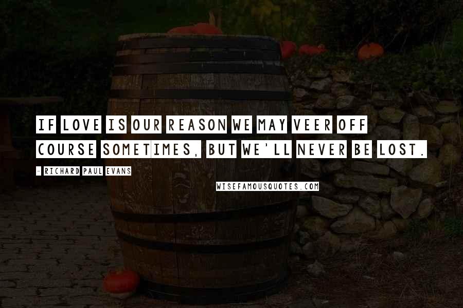 Richard Paul Evans Quotes: If love is our reason we may veer off course sometimes, but we'll never be lost.