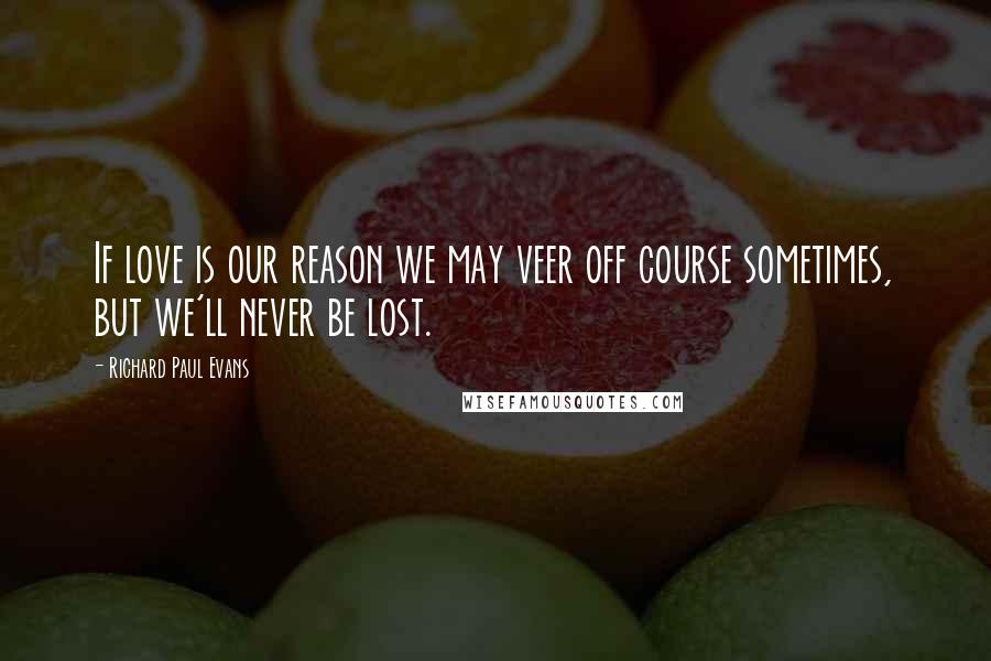 Richard Paul Evans Quotes: If love is our reason we may veer off course sometimes, but we'll never be lost.