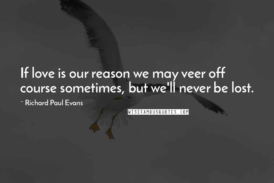 Richard Paul Evans Quotes: If love is our reason we may veer off course sometimes, but we'll never be lost.