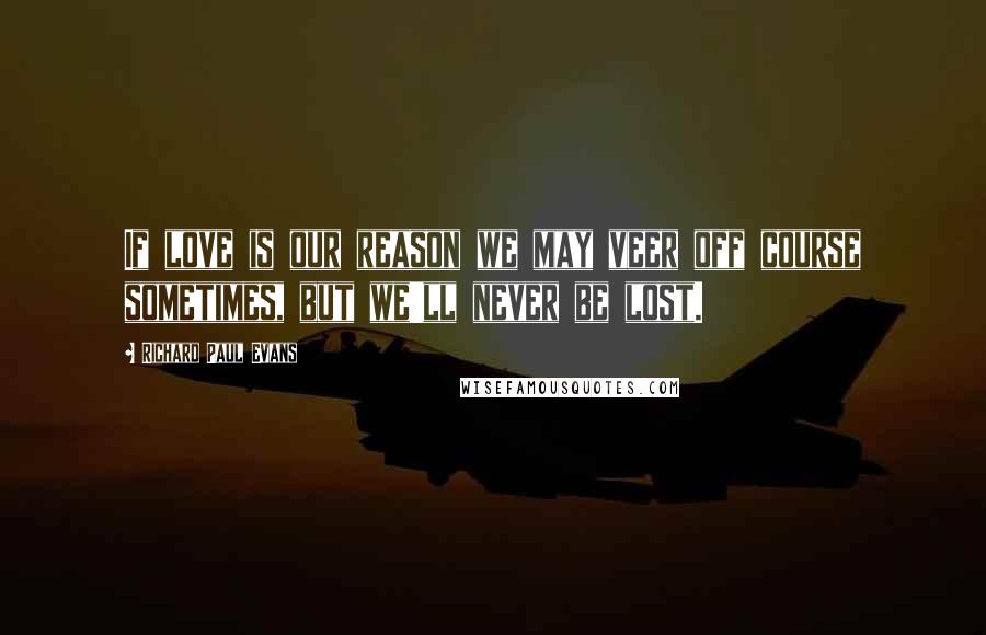 Richard Paul Evans Quotes: If love is our reason we may veer off course sometimes, but we'll never be lost.