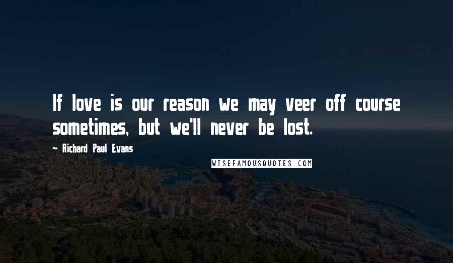 Richard Paul Evans Quotes: If love is our reason we may veer off course sometimes, but we'll never be lost.