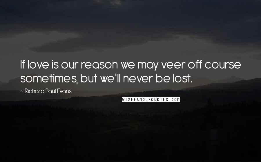 Richard Paul Evans Quotes: If love is our reason we may veer off course sometimes, but we'll never be lost.