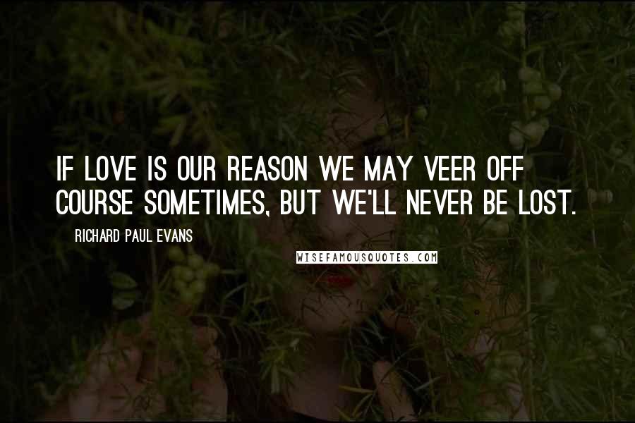 Richard Paul Evans Quotes: If love is our reason we may veer off course sometimes, but we'll never be lost.