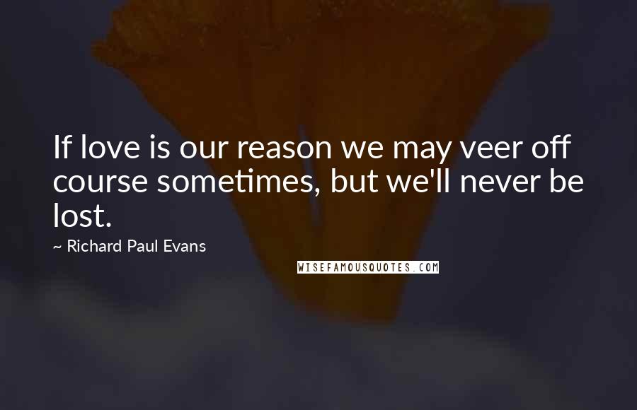 Richard Paul Evans Quotes: If love is our reason we may veer off course sometimes, but we'll never be lost.