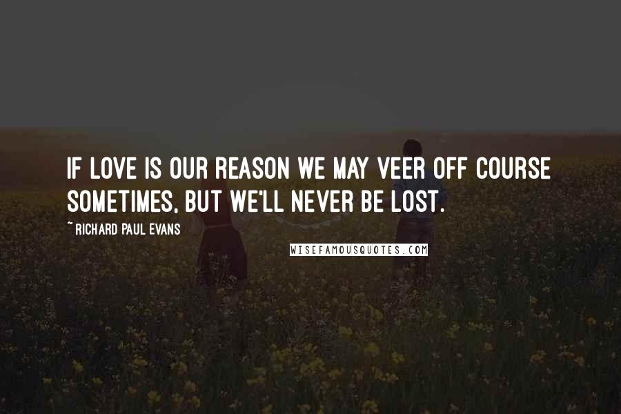 Richard Paul Evans Quotes: If love is our reason we may veer off course sometimes, but we'll never be lost.