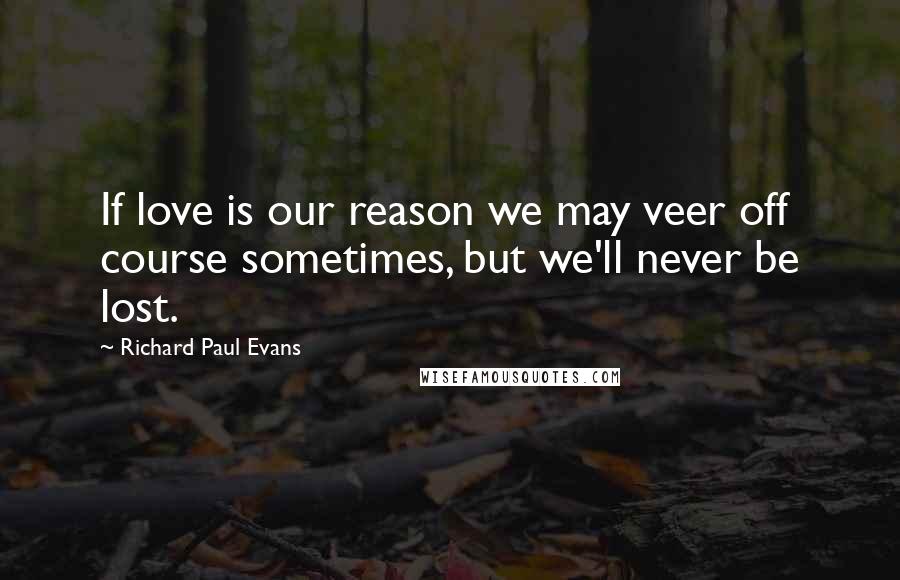 Richard Paul Evans Quotes: If love is our reason we may veer off course sometimes, but we'll never be lost.