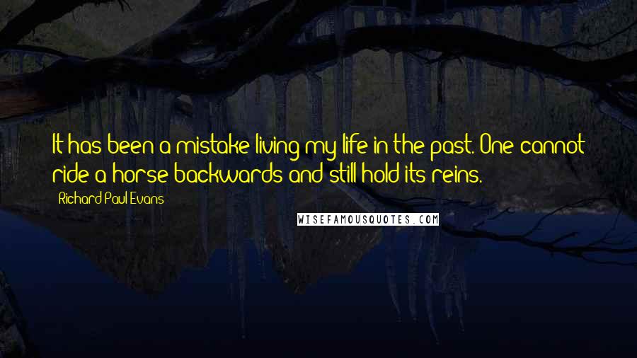 Richard Paul Evans Quotes: It has been a mistake living my life in the past. One cannot ride a horse backwards and still hold its reins.