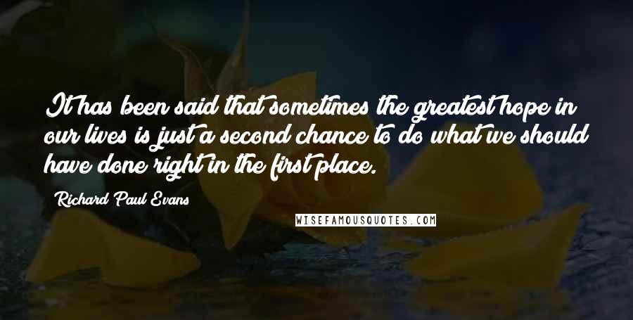 Richard Paul Evans Quotes: It has been said that sometimes the greatest hope in our lives is just a second chance to do what we should have done right in the first place.