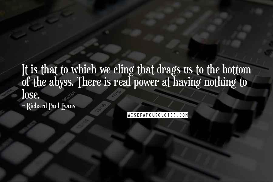 Richard Paul Evans Quotes: It is that to which we cling that drags us to the bottom of the abyss. There is real power at having nothing to lose.