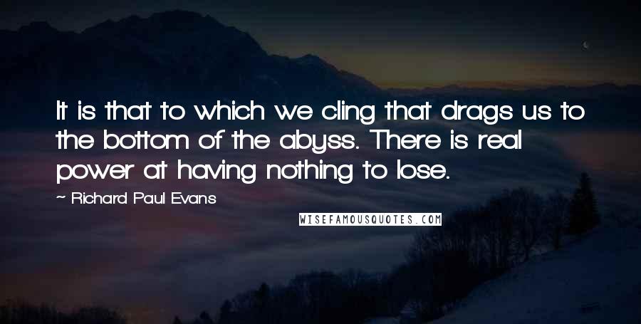 Richard Paul Evans Quotes: It is that to which we cling that drags us to the bottom of the abyss. There is real power at having nothing to lose.