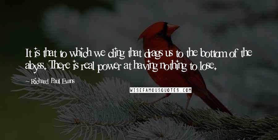 Richard Paul Evans Quotes: It is that to which we cling that drags us to the bottom of the abyss. There is real power at having nothing to lose.