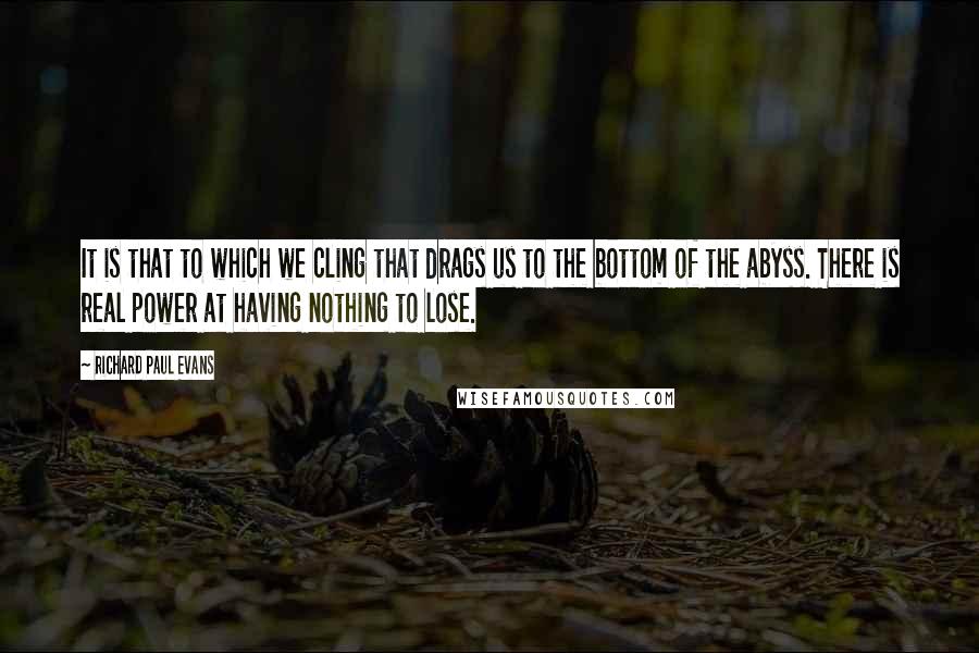 Richard Paul Evans Quotes: It is that to which we cling that drags us to the bottom of the abyss. There is real power at having nothing to lose.