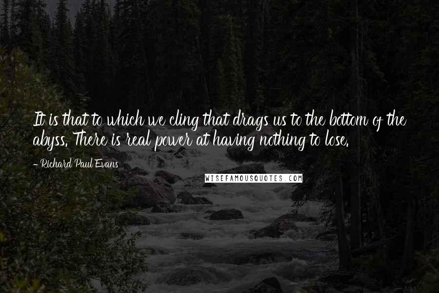 Richard Paul Evans Quotes: It is that to which we cling that drags us to the bottom of the abyss. There is real power at having nothing to lose.