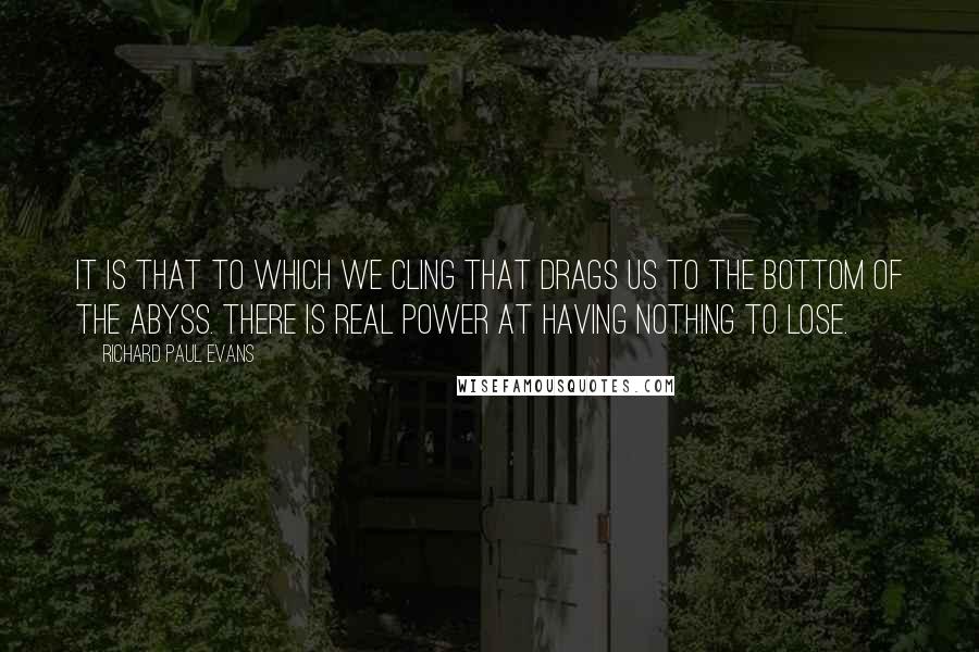 Richard Paul Evans Quotes: It is that to which we cling that drags us to the bottom of the abyss. There is real power at having nothing to lose.