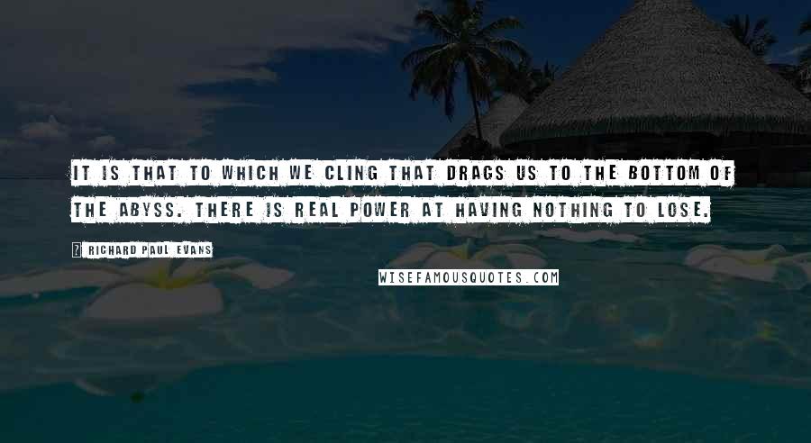 Richard Paul Evans Quotes: It is that to which we cling that drags us to the bottom of the abyss. There is real power at having nothing to lose.