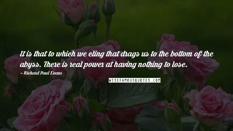 Richard Paul Evans Quotes: It is that to which we cling that drags us to the bottom of the abyss. There is real power at having nothing to lose.