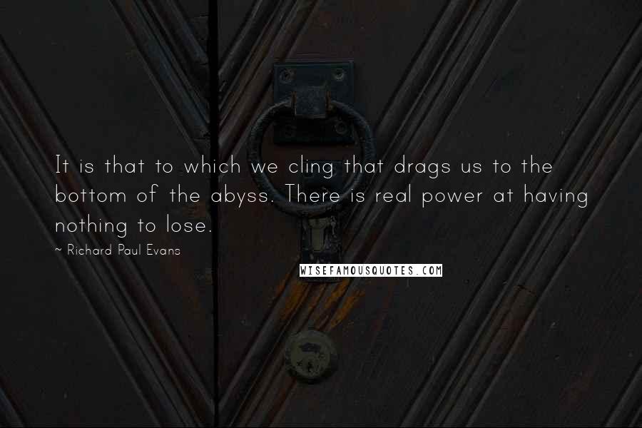 Richard Paul Evans Quotes: It is that to which we cling that drags us to the bottom of the abyss. There is real power at having nothing to lose.