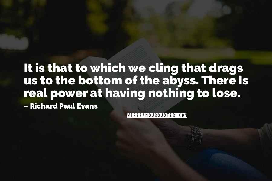 Richard Paul Evans Quotes: It is that to which we cling that drags us to the bottom of the abyss. There is real power at having nothing to lose.