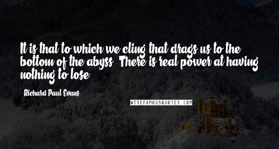 Richard Paul Evans Quotes: It is that to which we cling that drags us to the bottom of the abyss. There is real power at having nothing to lose.