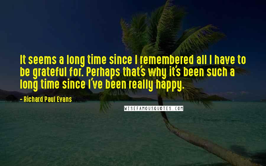 Richard Paul Evans Quotes: It seems a long time since I remembered all I have to be grateful for. Perhaps that's why it's been such a long time since I've been really happy.