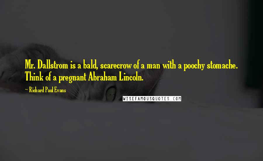 Richard Paul Evans Quotes: Mr. Dallstrom is a bald, scarecrow of a man with a poochy stomache. Think of a pregnant Abraham Lincoln.