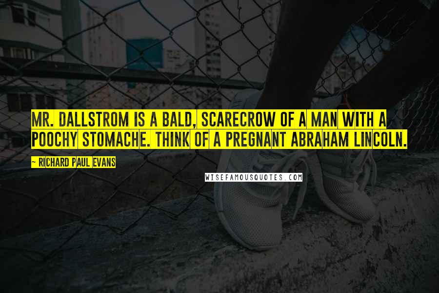 Richard Paul Evans Quotes: Mr. Dallstrom is a bald, scarecrow of a man with a poochy stomache. Think of a pregnant Abraham Lincoln.