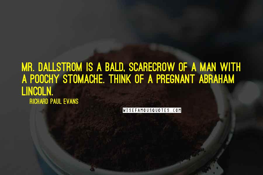 Richard Paul Evans Quotes: Mr. Dallstrom is a bald, scarecrow of a man with a poochy stomache. Think of a pregnant Abraham Lincoln.