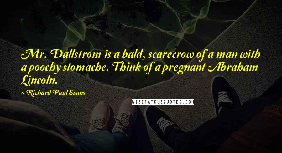 Richard Paul Evans Quotes: Mr. Dallstrom is a bald, scarecrow of a man with a poochy stomache. Think of a pregnant Abraham Lincoln.